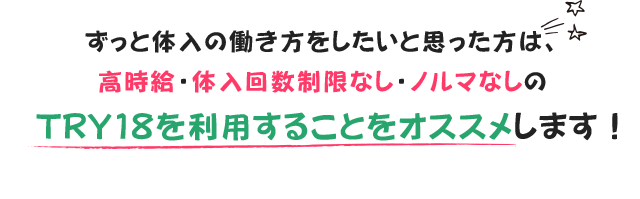 ずっと体入の働き方をしたいと思った方は、高時給・体入回数制限なし・ノルマなしのTRY18を利用することをオススメします!